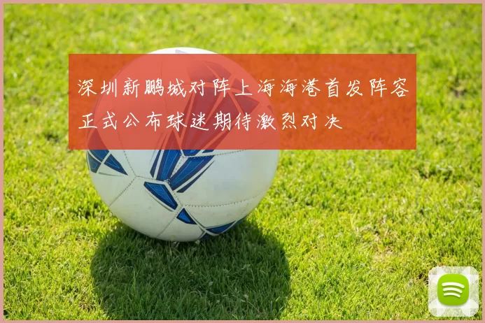 深圳新鹏城对阵上海海港首发阵容正式公布球迷期待激烈对决