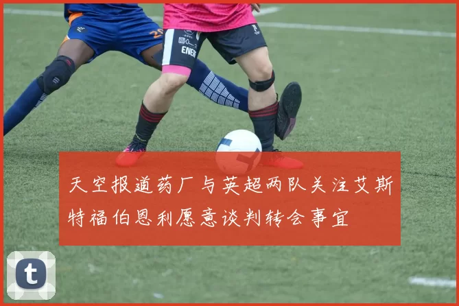 天空报道药厂与英超两队关注艾斯特福伯恩利愿意谈判转会事宜