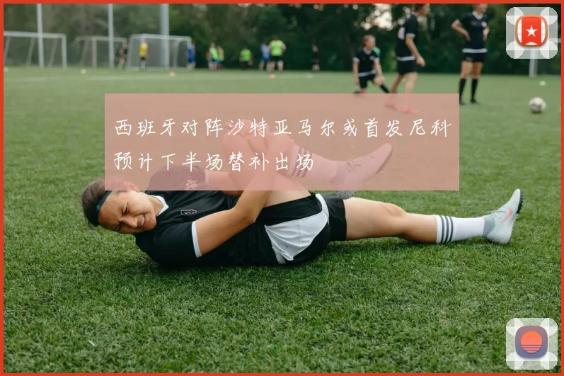 西班牙对阵沙特亚马尔或首发尼科预计下半场替补出场