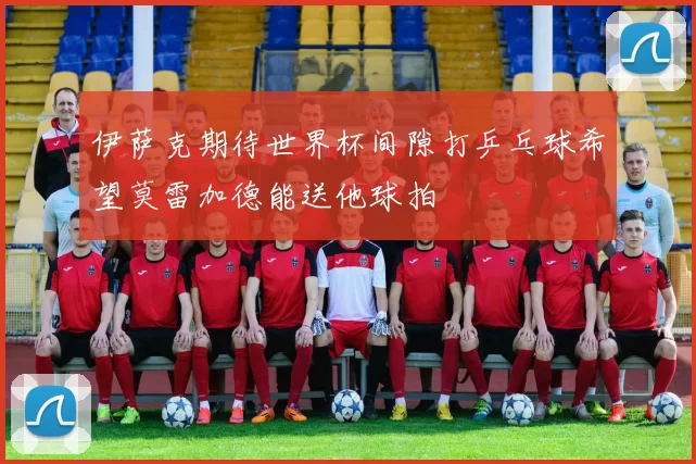 伊萨克期待世界杯间隙打乒乓球希望莫雷加德能送他球拍