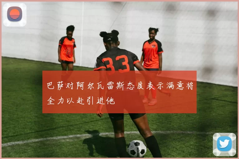 巴萨对阿尔瓦雷斯态度表示满意将全力以赴引进他