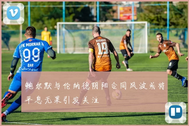鲍尔默与伦纳德阴阳合同风波或将平息无果引发关注