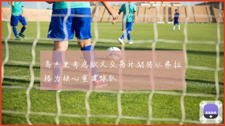 乌杰里考虑欧文交易计划将以弗拉格为核心重建球队
