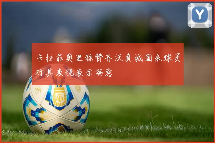 卡拉菲奥里称赞齐沃真诚国米球员对其表现表示满意