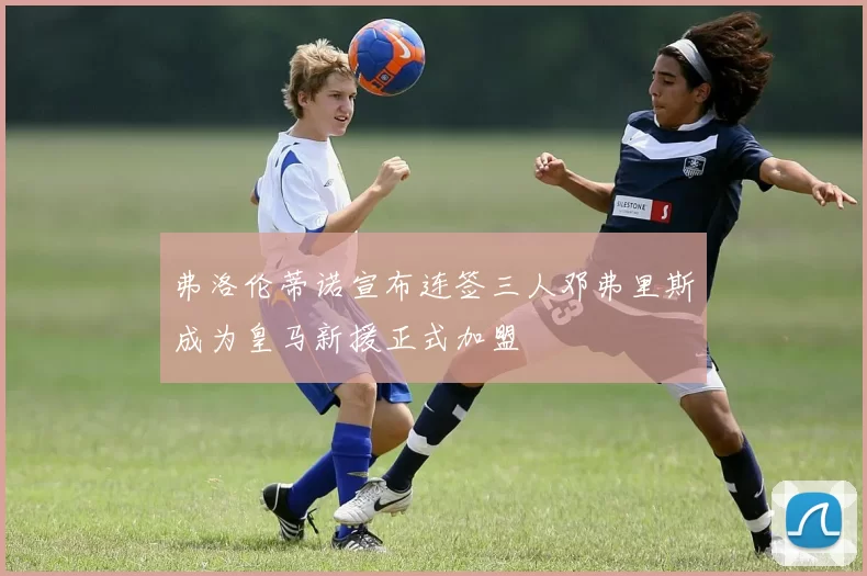 弗洛伦蒂诺宣布连签三人邓弗里斯成为皇马新援正式加盟