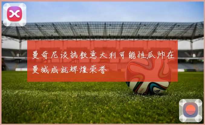 曼奇尼谈执教意大利可能性瓜帅在曼城成就辉煌荣誉