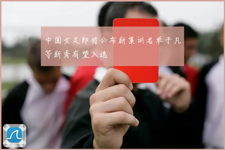 中国女足即将公布新集训名单于凡等新秀有望入选